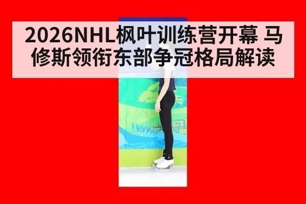 2026NHL枫叶训练营开幕 马修斯领衔东部争冠格局解读